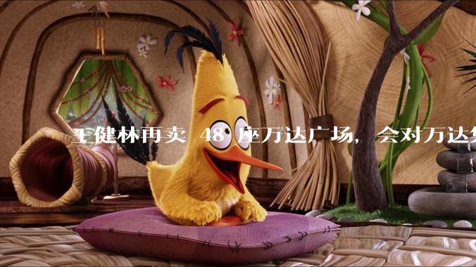 王健林再卖 48 座万达广场，会对万达集团带来哪些影响？目前万达面临怎样的困境？
